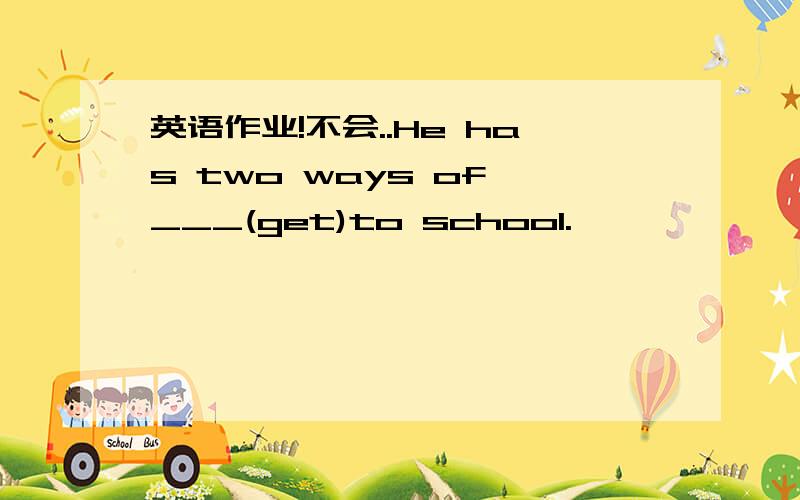 英语作业!不会..He has two ways of ___(get)to school.