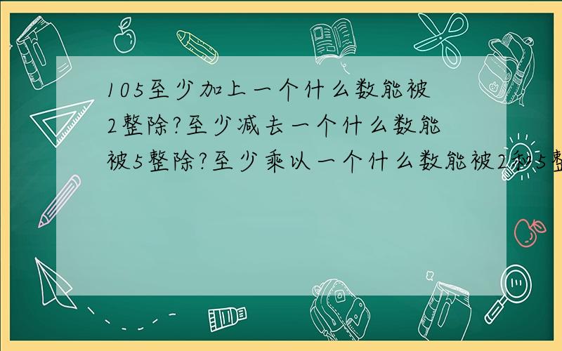 105至少加上一个什么数能被2整除?至少减去一个什么数能被5整除?至少乘以一个什么数能被2和5整除?