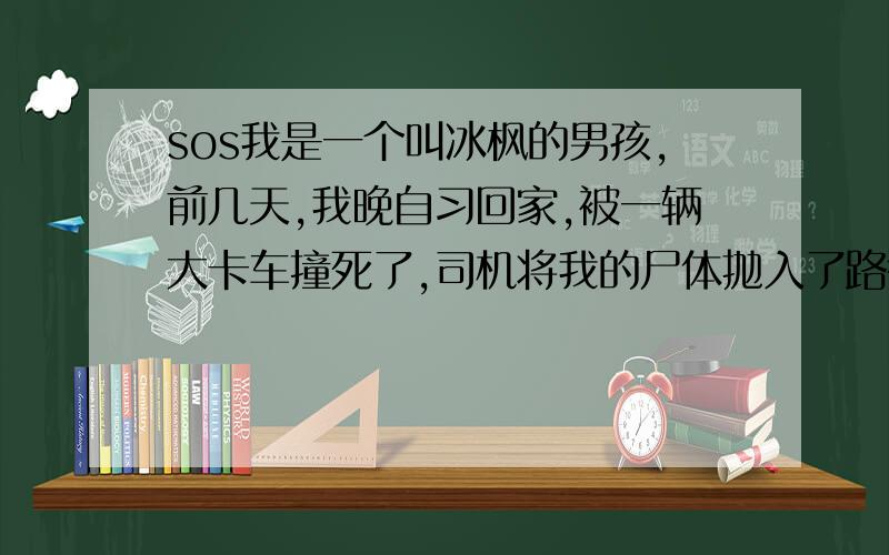 sos我是一个叫冰枫的男孩,前几天,我晚自习回家,被一辆大卡车撞死了,司机将我的尸体抛入了路径边的小河里,然后逃走了.你看见了这条消息后 ,请将她发给4个论坛,如果没有发,你的妈妈会在1