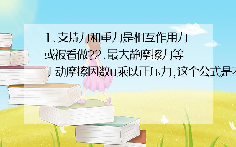 1.支持力和重力是相互作用力或被看做?2.最大静摩擦力等于动摩擦因数u乘以正压力,这个公式是不是在任何情况下都可用?如果当一个物体放在桌面,用一个力匀速拉动它运动,这时候的摩擦力是