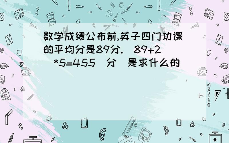 数学成绩公布前,英子四门功课的平均分是89分.(89+2)*5=455(分)是求什么的