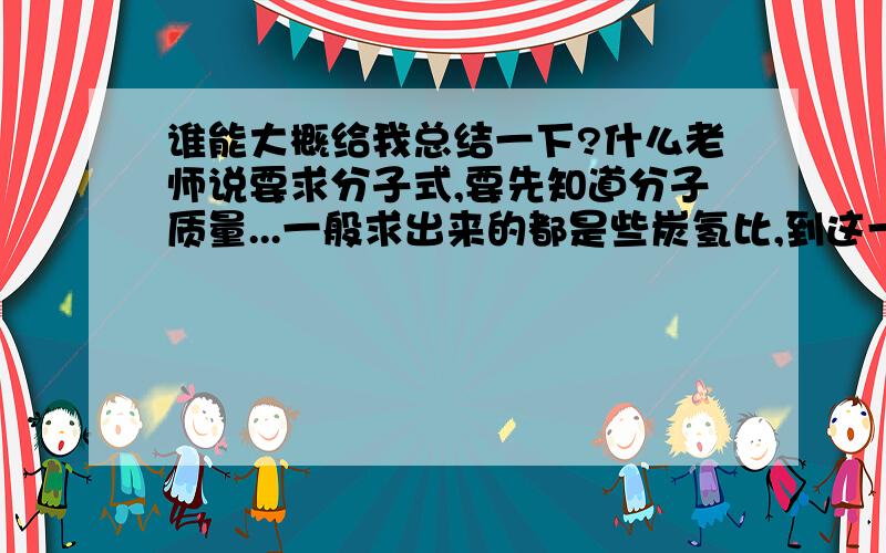 谁能大概给我总结一下?什么老师说要求分子式,要先知道分子质量...一般求出来的都是些炭氢比,到这一步,我接下来就不知道该怎么办了?谁能跟我总结一下..