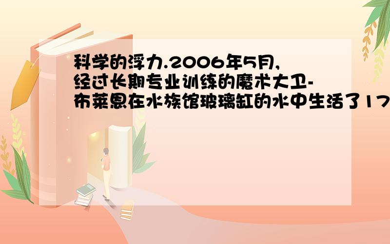 科学的浮力.2006年5月,经过长期专业训练的魔术大卫-布莱恩在水族馆玻璃缸的水中生活了177小时.布莱恩生活的玻璃缸呈球形,容积约为7.5m³,盛满水,他的身体浸没在水中,与外界有两根管子