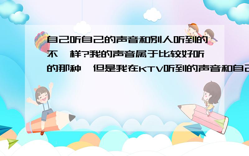 自己听自己的声音和别人听到的不一样?我的声音属于比较好听的那种,但是我在KTV听到的声音和自己的声音完全不是一回事.声音都变了.而且差距很大.我声音是略带沙哑的像陈奕迅,但在KTV就