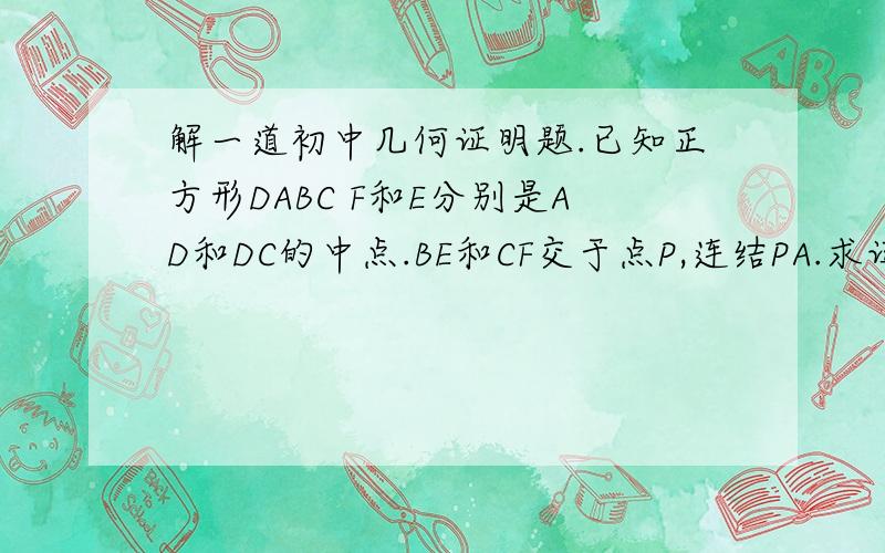 解一道初中几何证明题.已知正方形DABC F和E分别是AD和DC的中点.BE和CF交于点P,连结PA.求证:PA=PB.