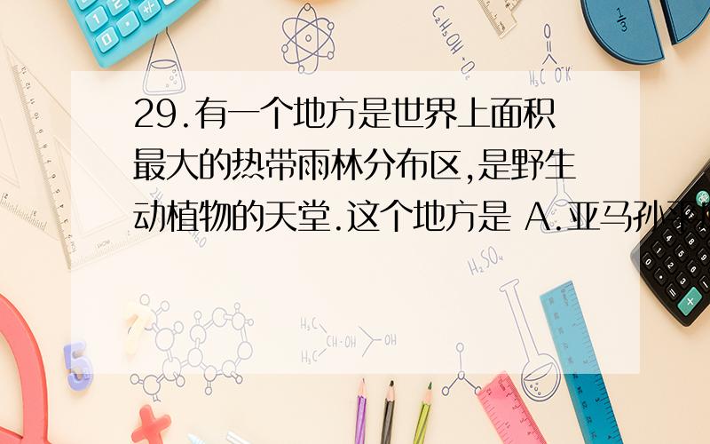 29.有一个地方是世界上面积最大的热带雨林分布区,是野生动植物的天堂.这个地方是 A.亚马孙平原 B.非洲热带草原 C.撒哈拉沙漠 30.在地球仪上,纬度30°,经度0°的地方有 A.一个 B.两个 C.三个 31.