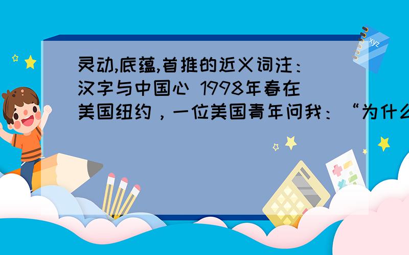 灵动,底蕴,首推的近义词注：汉字与中国心 1998年春在美国纽约，一位美国青年问我：“为什么中国人的凝聚力那么强？” 我戏答曰：“第一，我们都吃中餐；第二，我们都讲中文，用汉字