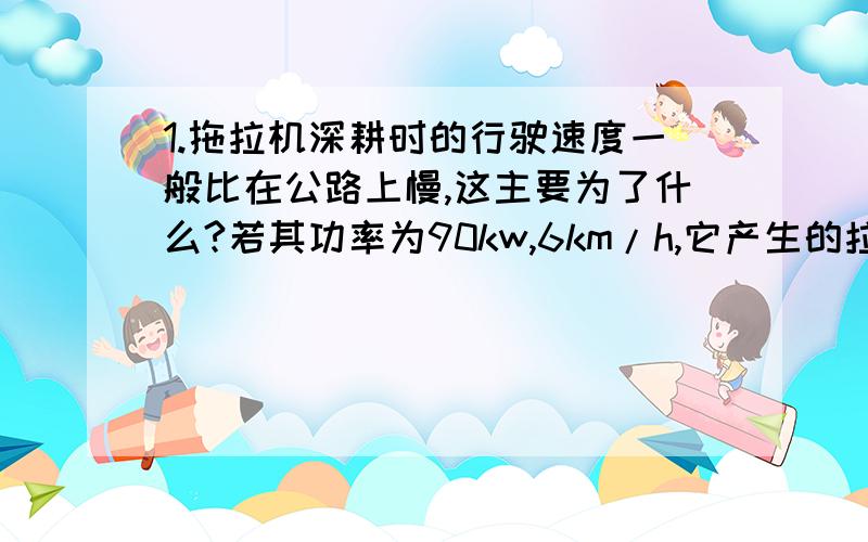 1.拖拉机深耕时的行驶速度一般比在公路上慢,这主要为了什么?若其功率为90kw,6km/h,它产生的拉力有多大?