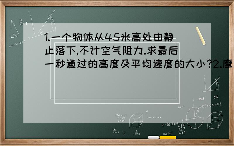 1.一个物体从45米高处由静止落下,不计空气阻力.求最后一秒通过的高度及平均速度的大小?2.摩托车最大行驶速度是25米每秒,为使其由静止开始追上前方1000米处以15米每秒的速度匀速行驶的卡