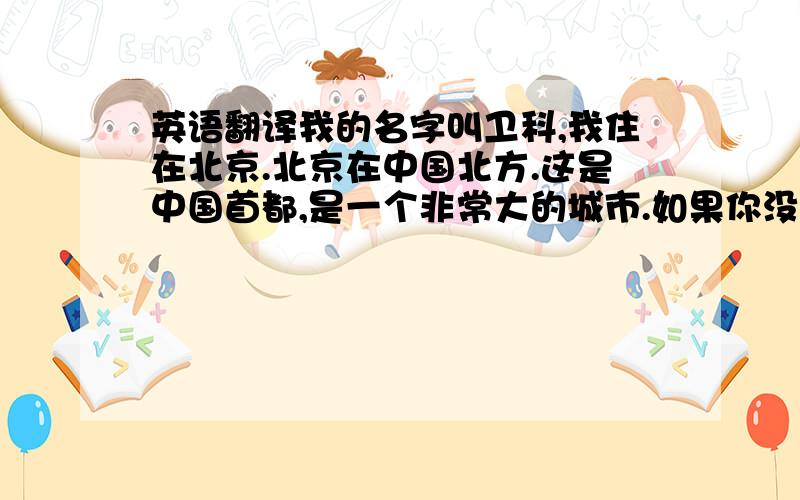 英语翻译我的名字叫卫科,我住在北京.北京在中国北方.这是中国首都,是一个非常大的城市.如果你没有一个地图,你会迷路.在北京的中心是紫禁城.虽然故宫是近600岁,但仍然是非常美丽.皇帝的