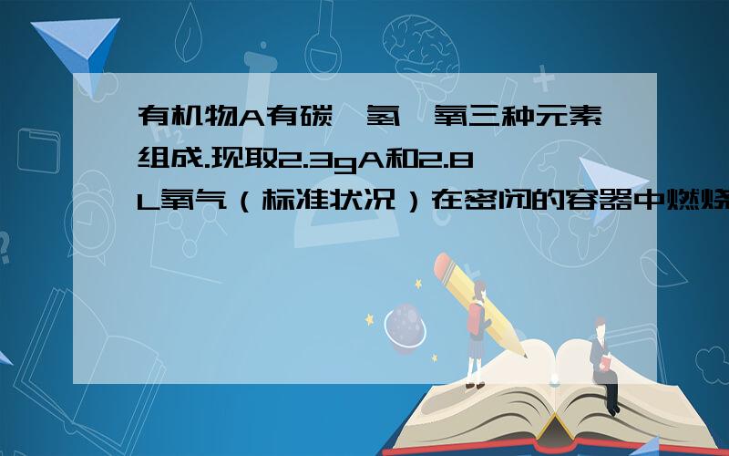 有机物A有碳,氢,氧三种元素组成.现取2.3gA和2.8L氧气（标准状况）在密闭的容器中燃烧,燃烧后生成二氧化碳,一氧化碳和水蒸气（假设反应物没有剩余）.将反应生成的气体依次通过浓硫酸和碱