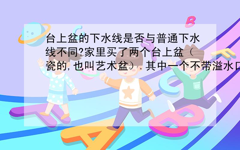 台上盆的下水线是否与普通下水线不同?家里买了两个台上盆（瓷的,也叫艺术盆）.其中一个不带溢水口,买了个特殊的下水线（下水线的铜管比普通的下水线要粗一些）,安上就好了.另一个带