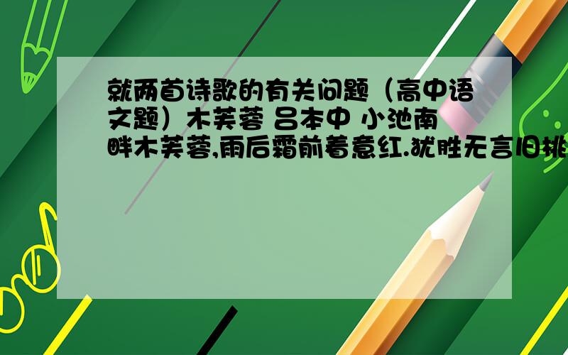 就两首诗歌的有关问题（高中语文题）木芙蓉 吕本中 小池南畔木芙蓉,雨后霜前着意红.犹胜无言旧桃李,一生开落任东风.窗前木芙蓉 范成大 辛苦孤花破小寒,花心应似客心酸.更凭青女留连得