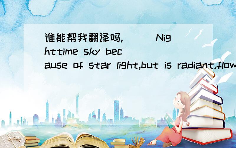 谁能帮我翻译吗,^_^Nighttime sky because of star light,but is radiant.flowers because of sunlight,but is bright.because of misses lonely,but beautiful.the life because of has you,but is splendid .only wants to tell you gently ,loves you,the tim