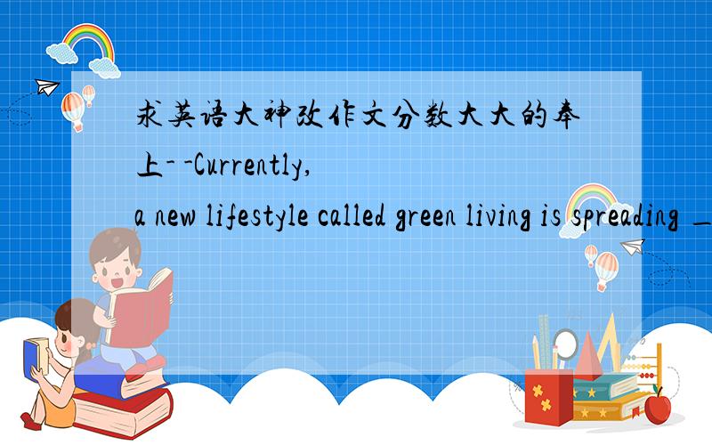 求英语大神改作文分数大大的奉上- -Currently,a new lifestyle called green living is spreading __________ every corner of the world.A green living is environmentally friendly,which means living with low energy and no waste and pollution.T