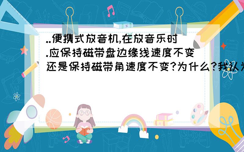 ..便携式放音机,在放音乐时.应保持磁带盘边缘线速度不变还是保持磁带角速度不变?为什么?我认为是,线速度不变.麻烦谁告诉下.我就问问为什么.那如果是角速度不边 那半径不一样 怎么保证