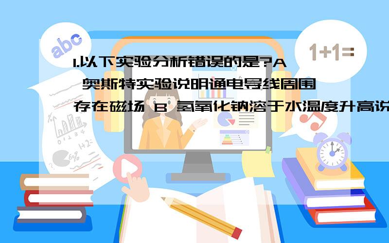 1.以下实验分析错误的是?A 奥斯特实验说明通电导线周围存在磁场 B 氢氧化钠溶于水温度升高说明内能转化为化学能 C蚕豆发芽对比实验说明植物有向性 D 黄豆和芝麻混合实验说明分子间有间