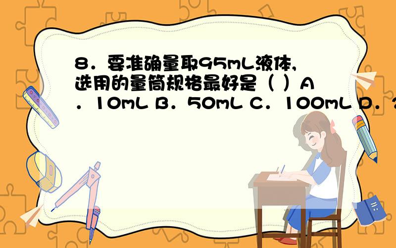 8．要准确量取95mL液体,选用的量筒规格最好是（ ）A．10mL B．50mL C．100mL D．200mL9．振荡管里液体的正确操作是（ ）A．手紧握试管,用臂晃动 B．拇指堵住试管,上下晃动C．手指拿住试管,用手