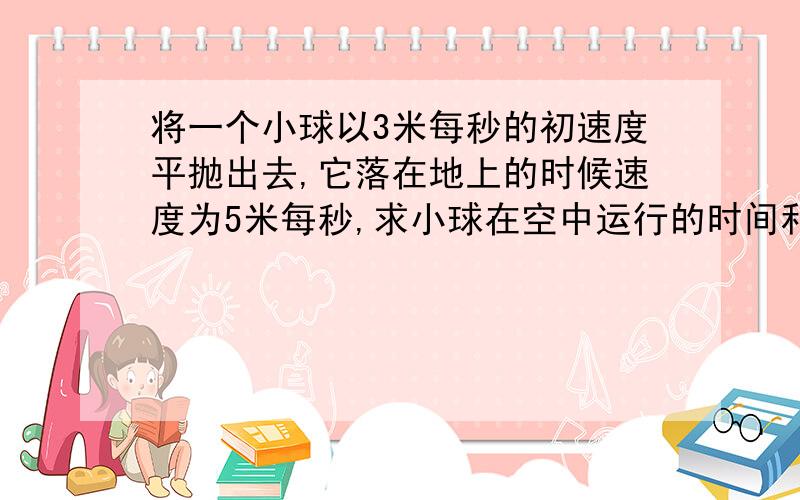 将一个小球以3米每秒的初速度平抛出去,它落在地上的时候速度为5米每秒,求小球在空中运行的时间和位移回答请清楚一点~我要写在本子上的请把过程写清楚点