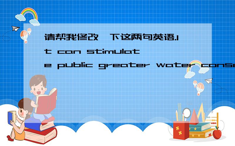 请帮我修改一下这两句英语.It can stimulate public greater water conservation efforts.（想要表达的意思是“这可以激起公众节约用水的热情”）At present,desalination is the method of solving water scarcity.But the prol