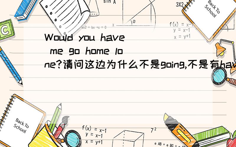 Would you have me go home lone?请问这边为什么不是going,不是有have sb doing 为什么有时候要ing,有时候不用,谁可以告诉噢