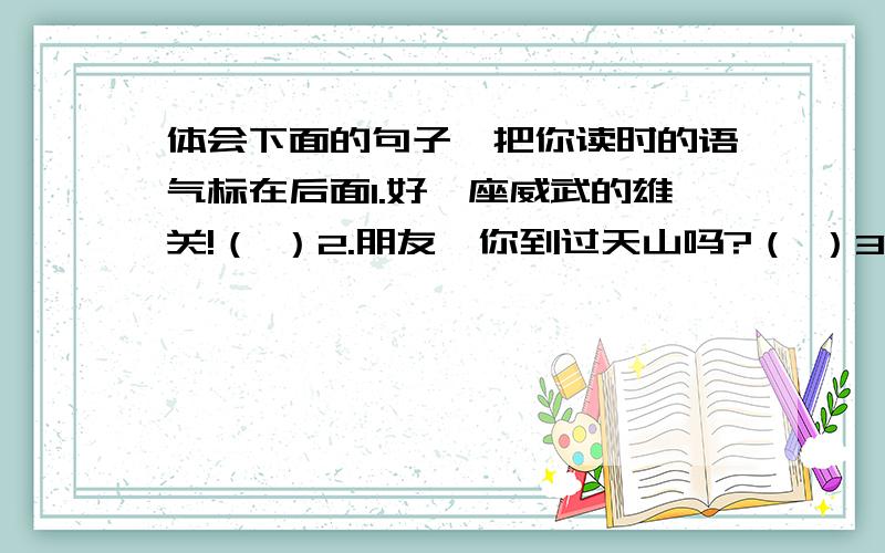 体会下面的句子,把你读时的语气标在后面1.好一座威武的雄关!（ ）2.朋友,你到过天山吗?（ ）3.同样的水,在不同的池子里怎么会显出各种不同的颜色呢?（ ）4.水好清啊,风好香啊.（ ）5.蓬顶