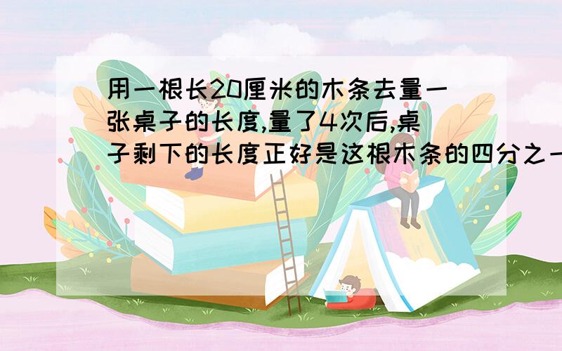 用一根长20厘米的木条去量一张桌子的长度,量了4次后,桌子剩下的长度正好是这根木条的四分之一桌子的长度是（）