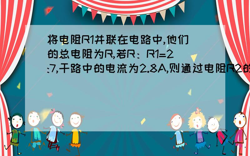 将电阻R1并联在电路中,他们的总电阻为R,若R：R1=2:7,干路中的电流为2.8A,则通过电阻R2的电流是多少安