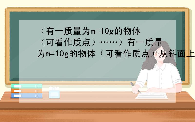 （有一质量为m=10g的物体（可看作质点）……）有一质量为m=10g的物体（可看作质点）从斜面上下滑,如图所示,若小物体恰好能沿光滑圆轨道在竖直面内做圆周运动,圆轨道的直径为d=1m,斜面的