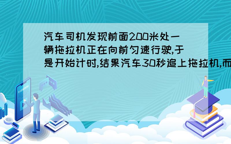 汽车司机发现前面200米处一辆拖拉机正在向前匀速行驶,于是开始计时,结果汽车30秒追上拖拉机,而汽车的车速一直指示45千米/小时,那么拖拉机的速度多大?在这段时间内拖拉机行驶了多远?