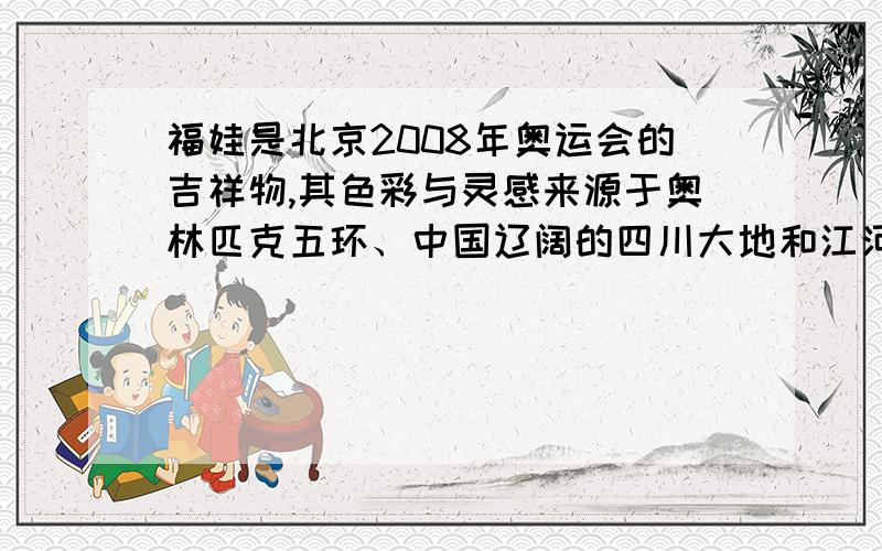 福娃是北京2008年奥运会的吉祥物,其色彩与灵感来源于奥林匹克五环、中国辽阔的四川大地和江河湖海以及人们喜爱的动物形象.福娃向世界各地人民传递友谊、和平、积极进取的精神和人与