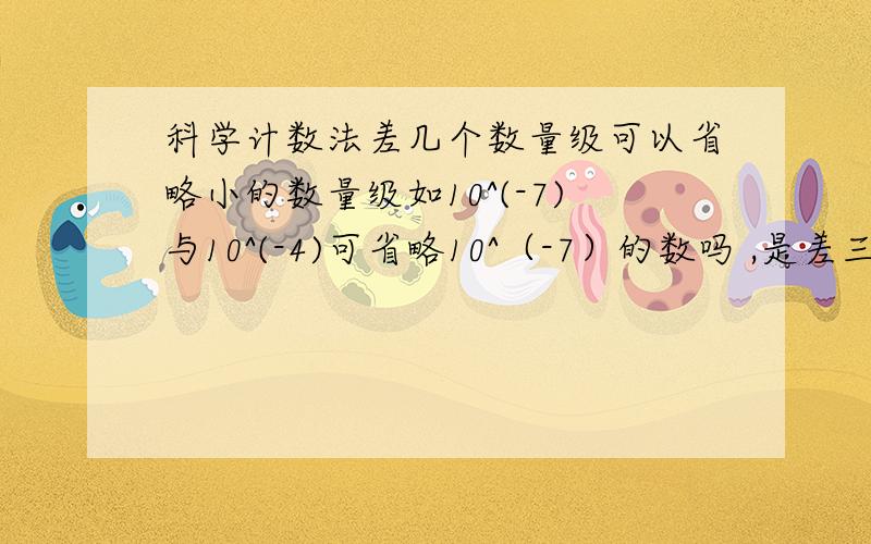 科学计数法差几个数量级可以省略小的数量级如10^(-7)与10^(-4)可省略10^（-7）的数吗 ,是差三个数量级还是四个或五个呢,请以高中的标准回答,