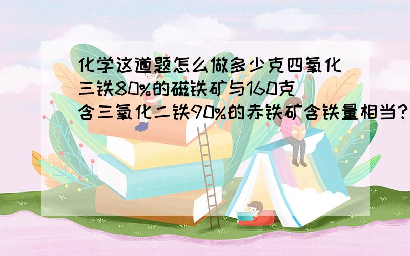 化学这道题怎么做多少克四氧化三铁80%的磁铁矿与160克含三氧化二铁90%的赤铁矿含铁量相当?