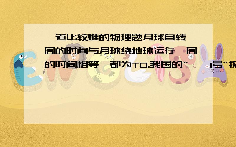 一道比较难的物理题月球自转一周的时间与月球绕地球运行一周的时间相等,都为T0.我国的“嫦娥1号”探月卫星于2007年11月7日成功进入绕月运行的“极月圆轨道”,这一圆形轨道通过月球两极