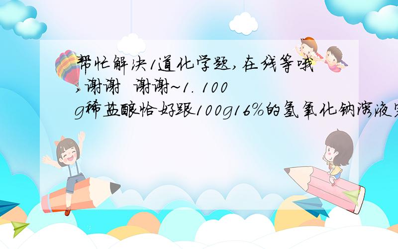 帮忙解决1道化学题,在线等哦,谢谢  谢谢~1. 100g稀盐酸恰好跟100g16%的氢氧化钠溶液完全反应,求：稀盐酸中溶质的质量分数?写出思路  过程  谢谢哈~