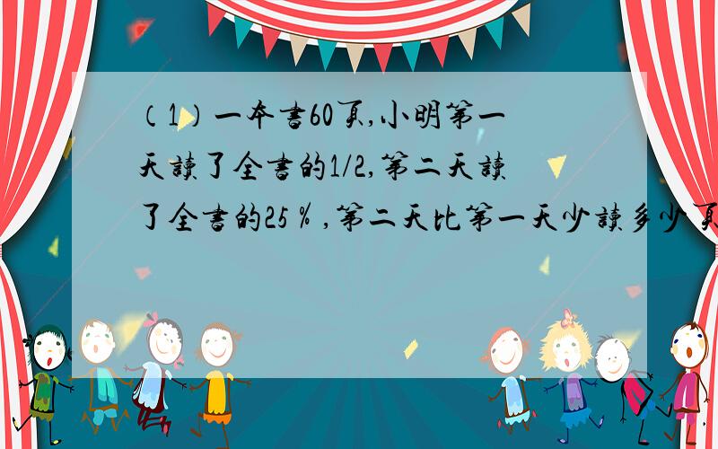 （1）一本书60页,小明第一天读了全书的1/2,第二天读了全书的25％,第二天比第一天少读多少页?（2）王老师原来每月用水24吨,使用节水笼头后,原来一年用的水,现在可以多用2个月.现在每个月