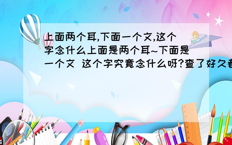 上面两个耳,下面一个文,这个字念什么上面是两个耳~下面是一个文 这个字究竟念什么呀?查了好久都没查到~去博物馆偶然看到的