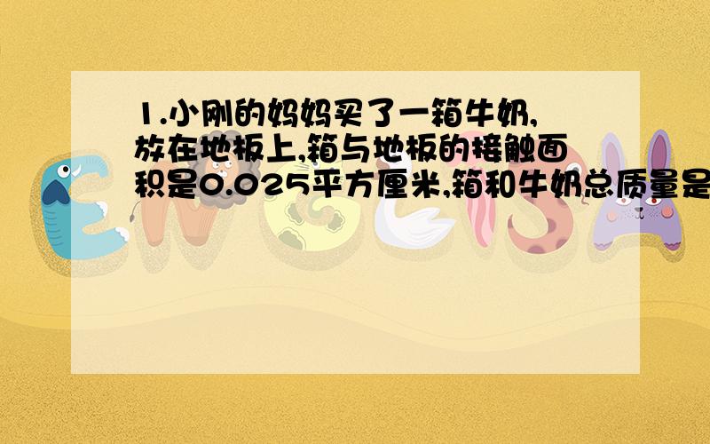 1.小刚的妈妈买了一箱牛奶,放在地板上,箱与地板的接触面积是0.025平方厘米,箱和牛奶总质量是5千克,箱中每小袋牛奶的包装袋上标有“净含量221ml.227g”的字样.（g=10N/kg）（1）这种牛奶的密