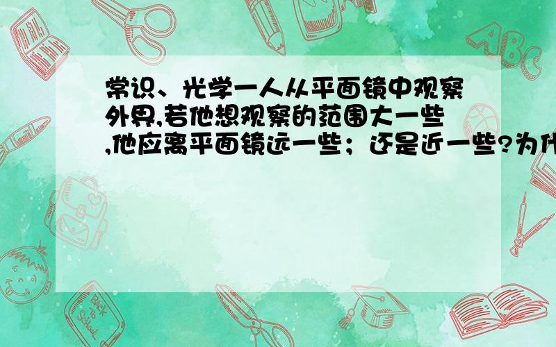 常识、光学一人从平面镜中观察外界,若他想观察的范围大一些,他应离平面镜远一些；还是近一些?为什么?