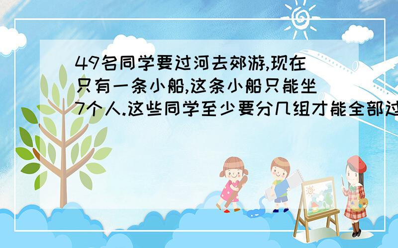 49名同学要过河去郊游,现在只有一条小船,这条小船只能坐7个人.这些同学至少要分几组才能全部过河(提示:要学生自己划船,且每名同学都会划船)