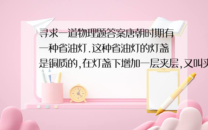 寻求一道物理题答案唐朝时期有一种省油灯.这种省油灯的灯盏是铜质的,在灯盏下增加一层夹层,又叫夹层灯.夹层留一小孔,可以从小孔向夹层中加水,降低油温,达到省油的目的.为了更省油.请