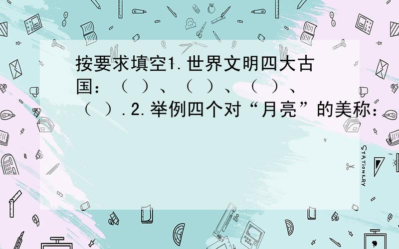 按要求填空1.世界文明四大古国：（ ）、（ ）、（ ）、（ ）.2.举例四个对“月亮”的美称：（ ）、（ ）、（ ）、（ ）.3.举例四个希腊神话中的人物：（ ）、（ ）、（ ）、（ ）.4.“初