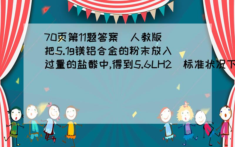 70页第11题答案（人教版）把5.1g镁铝合金的粉末放入过量的盐酸中,得到5.6LH2（标准状况下）,试计算（1）该合金中铝的质量分数(2)该合金中铝和镁的物质的量之比