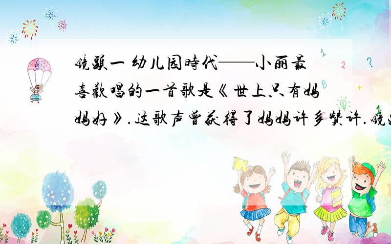 镜头一 幼儿园时代——小丽最喜欢唱的一首歌是《世上只有妈妈好》.这歌声曾获得了妈妈许多赞许.镜头一 幼儿园时代——小丽最喜欢唱的一首歌是《世上只有妈妈好》.这歌声曾获得了妈