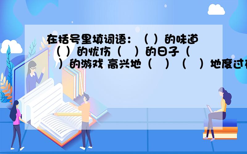 在括号里填词语：（ ）的味道 （ ）的忧伤（　）的日子（　）的游戏 高兴地（　）（　）地度过在括号里填上适当的词语