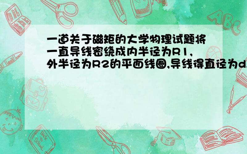 一道关于磁矩的大学物理试题将一直导线密绕成内半径为R1,外半径为R2的平面线圈,导线得直径为d,并通以电流I,则线圈磁矩大小为?pai*(R2三次方-R1三次方）*I/(3d)求过程!