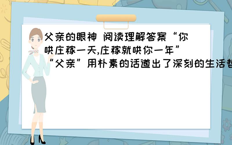 父亲的眼神 阅读理解答案“你哄庄稼一天,庄稼就哄你一年”“父亲”用朴素的话道出了深刻的生活哲理,从中你感悟到什么