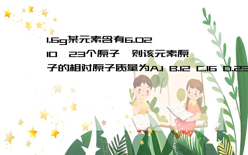 1.6g某元素含有6.02×10^23个原子,则该元素原子的相对原子质量为A.1 B.12 C.16 D.23A、B、C、D四种物质均含有元素X,有的还可能含有元素Y或者Z.元素Y、X、Z的原子序数依次递增.X在A、B、C、D中的化合