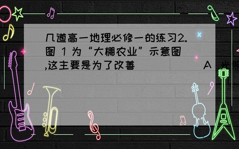 几道高一地理必修一的练习2.图 1 为“大棚农业”示意图,这主要是为了改善 （       ）A .光照条件         B ．热量条件      C ．水分条件        D . 土壤条件4.小明乘火车从宁波到北京参加全国