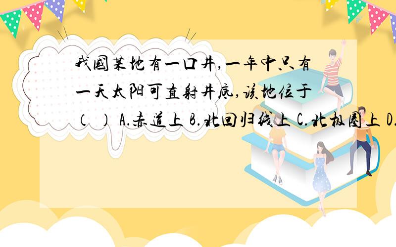 我国某地有一口井,一年中只有一天太阳可直射井底,该地位于（ ） A．赤道上 B.北回归线上 C.北极圈上 D.南回归线上、某人想乘飞机在一年中连续过两次生日,你认为应穿越 （ ）A．赤道 B．